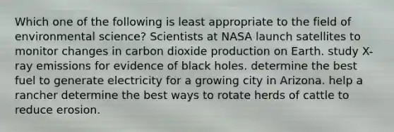 Which one of the following is least appropriate to the field of environmental science? Scientists at NASA launch satellites to monitor changes in carbon dioxide production on Earth. study X-ray emissions for evidence of black holes. determine the best fuel to generate electricity for a growing city in Arizona. help a rancher determine the best ways to rotate herds of cattle to reduce erosion.