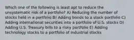 Which one of the following is least apt to reduce the unsystematic risk of a portfolio? A) Reducing the number of stocks held in a portfolio B) Adding bonds to a stock portfolio C) Adding international securities into a portfolio of U.S. stocks D) Adding U.S. Treasury bills to a risky portfolio E) Adding technology stocks to a portfolio of industrial stocks