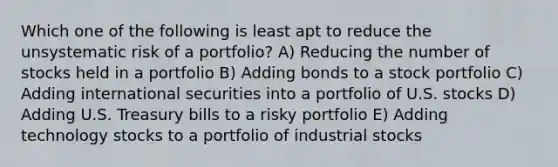 Which one of the following is least apt to reduce the unsystematic risk of a portfolio? A) Reducing the number of stocks held in a portfolio B) Adding bonds to a stock portfolio C) Adding international securities into a portfolio of U.S. stocks D) Adding U.S. Treasury bills to a risky portfolio E) Adding technology stocks to a portfolio of industrial stocks