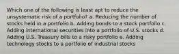 Which one of the following is least apt to reduce the unsystematic risk of a portfolio? a. Reducing the number of stocks held in a portfolio b. Adding bonds to a stock portfolio c. Adding international securities into a portfolio of U.S. stocks d. Adding U.S. Treasury bills to a risky portfolio e. Adding technology stocks to a portfolio of industrial stocks