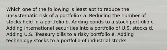 Which one of the following is least apt to reduce the unsystematic risk of a portfolio? a. Reducing the number of stocks held in a portfolio b. Adding bonds to a stock portfolio c. Adding international securities into a portfolio of U.S. stocks d. Adding U.S. Treasury bills to a risky portfolio e. Adding technology stocks to a portfolio of industrial stocks