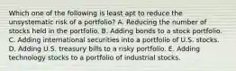 Which one of the following is least apt to reduce the unsystematic risk of a portfolio? A. Reducing the number of stocks held in the portfolio. B. Adding bonds to a stock portfolio. C. Adding international securities into a portfolio of U.S. stocks. D. Adding U.S. treasury bills to a risky portfolio. E. Adding technology stocks to a portfolio of industrial stocks.