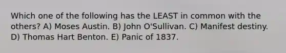 Which one of the following has the LEAST in common with the others? A) Moses Austin. B) John O'Sullivan. C) Manifest destiny. D) Thomas Hart Benton. E) Panic of 1837.