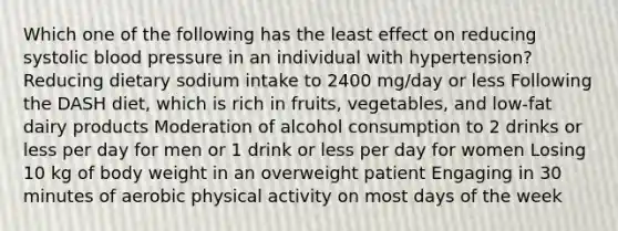 Which one of the following has the least effect on reducing systolic blood pressure in an individual with hypertension? Reducing dietary sodium intake to 2400 mg/day or less Following the DASH diet, which is rich in fruits, vegetables, and low-fat dairy products Moderation of alcohol consumption to 2 drinks or less per day for men or 1 drink or less per day for women Losing 10 kg of body weight in an overweight patient Engaging in 30 minutes of aerobic physical activity on most days of the week