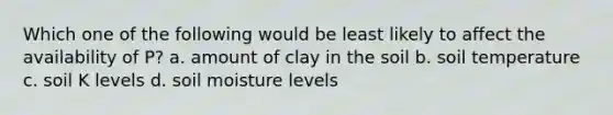 Which one of the following would be least likely to affect the availability of P? a. amount of clay in the soil b. soil temperature c. soil K levels d. soil moisture levels