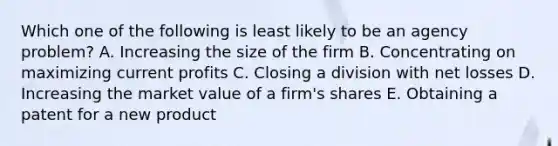 Which one of the following is least likely to be an agency problem? A. Increasing the size of the firm B. Concentrating on maximizing current profits C. Closing a division with net losses D. Increasing the market value of a firm's shares E. Obtaining a patent for a new product