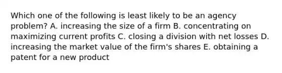 Which one of the following is least likely to be an agency problem? A. increasing the size of a firm B. concentrating on maximizing current profits C. closing a division with net losses D. increasing the market value of the firm's shares E. obtaining a patent for a new product