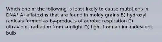 Which one of the following is least likely to cause mutations in DNA? A) aflatoxins that are found in moldy grains B) hydroxyl radicals formed as by-products of <a href='https://www.questionai.com/knowledge/kyxGdbadrV-aerobic-respiration' class='anchor-knowledge'>aerobic respiration</a> C) ultraviolet radiation from sunlight D) light from an incandescent bulb