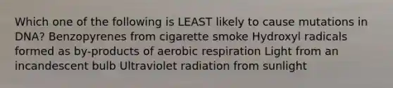 Which one of the following is LEAST likely to cause mutations in DNA? Benzopyrenes from cigarette smoke Hydroxyl radicals formed as by-products of aerobic respiration Light from an incandescent bulb Ultraviolet radiation from sunlight