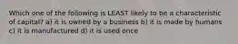 Which one of the following is LEAST likely to be a characteristic of capital? a) it is owned by a business b) it is made by humans c) it is manufactured d) it is used once