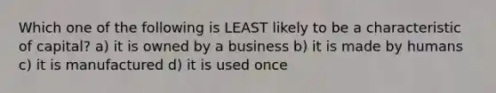 Which one of the following is LEAST likely to be a characteristic of capital? a) it is owned by a business b) it is made by humans c) it is manufactured d) it is used once