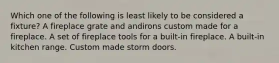 Which one of the following is least likely to be considered a fixture? A fireplace grate and andirons custom made for a fireplace. A set of fireplace tools for a built-in fireplace. A built-in kitchen range. Custom made storm doors.