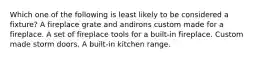 Which one of the following is least likely to be considered a fixture? A fireplace grate and andirons custom made for a fireplace. A set of fireplace tools for a built-in fireplace. Custom made storm doors. A built-in kitchen range.