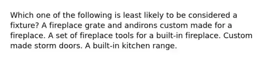 Which one of the following is least likely to be considered a fixture? A fireplace grate and andirons custom made for a fireplace. A set of fireplace tools for a built-in fireplace. Custom made storm doors. A built-in kitchen range.