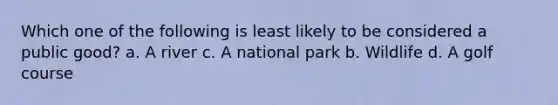 Which one of the following is least likely to be considered a public good? a. A river c. A national park b. Wildlife d. A golf course