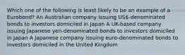 Which one of the following is least likely to be an example of a Eurobond? An Australian company issuing US-denominated bonds to investors domiciled in Japan A UK-based company issuing Japanese yen-denominated bonds to investors domiciled in Japan A Japanese company issuing euro-denominated bonds to investors domiciled in the United Kingdom