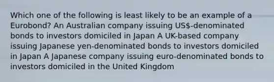 Which one of the following is least likely to be an example of a Eurobond? An Australian company issuing US-denominated bonds to investors domiciled in Japan A UK-based company issuing Japanese yen-denominated bonds to investors domiciled in Japan A Japanese company issuing euro-denominated bonds to investors domiciled in the United Kingdom