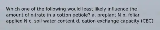 Which one of the following would least likely influence the amount of nitrate in a cotton petiole? a. preplant N b. foliar applied N c. soil water content d. cation exchange capacity (CEC)