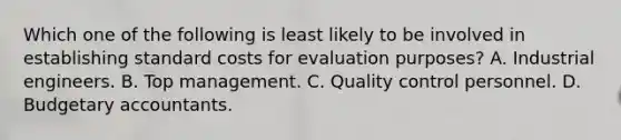 Which one of the following is least likely to be involved in establishing standard costs for evaluation purposes? A. Industrial engineers. B. Top management. C. Quality control personnel. D. Budgetary accountants.