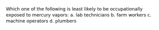 Which one of the following is least likely to be occupationally exposed to mercury vapors: a. lab technicians b. farm workers c. machine operators d. plumbers