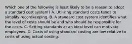 Which one of the following is least likely to be a reason to adopt a standard cost system? A. Utilizing standard costs tends to simplify recordkeeping. B. A standard cost system identifies what the level of costs should be and who should be responsible for the costs. C. Setting standards at an ideal level can motivate employees. D. Costs of using standard costing are low relative to costs of using actual costing.