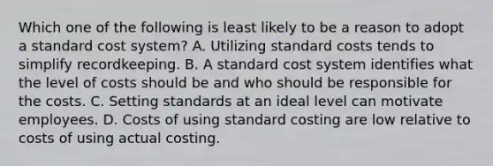 Which one of the following is least likely to be a reason to adopt a standard cost system? A. Utilizing standard costs tends to simplify recordkeeping. B. A standard cost system identifies what the level of costs should be and who should be responsible for the costs. C. Setting standards at an ideal level can motivate employees. D. Costs of using standard costing are low relative to costs of using actual costing.