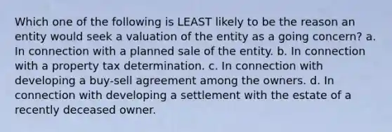 Which one of the following is LEAST likely to be the reason an entity would seek a valuation of the entity as a going concern? a. In connection with a planned sale of the entity. b. In connection with a property tax determination. c. In connection with developing a buy-sell agreement among the owners. d. In connection with developing a settlement with the estate of a recently deceased owner.