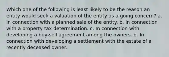 Which one of the following is least likely to be the reason an entity would seek a valuation of the entity as a going concern? a. In connection with a planned sale of the entity. b. In connection with a property tax determination. c. In connection with developing a buy-sell agreement among the owners. d. In connection with developing a settlement with the estate of a recently deceased owner.