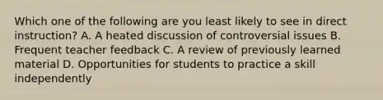 Which one of the following are you least likely to see in direct instruction? A. A heated discussion of controversial issues B. Frequent teacher feedback C. A review of previously learned material D. Opportunities for students to practice a skill independently