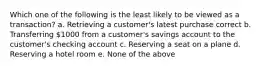 Which one of the following is the least likely to be viewed as a transaction? a. Retrieving a customer's latest purchase correct b. Transferring 1000 from a customer's savings account to the customer's checking account c. Reserving a seat on a plane d. Reserving a hotel room e. None of the above