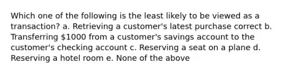 Which one of the following is the least likely to be viewed as a transaction? a. Retrieving a customer's latest purchase correct b. Transferring 1000 from a customer's savings account to the customer's checking account c. Reserving a seat on a plane d. Reserving a hotel room e. None of the above