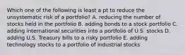 Which one of the following is least a pt to reduce the unsystematic risk of a portfolio? A. reducing the number of stocks held in the portfolio B. adding bonds to a stock portfolio C. adding international securities into a portfolio of U.S. stocks D. adding U.S. Treasury bills to a risky portfolio E. adding technology stocks to a portfolio of industrial stocks