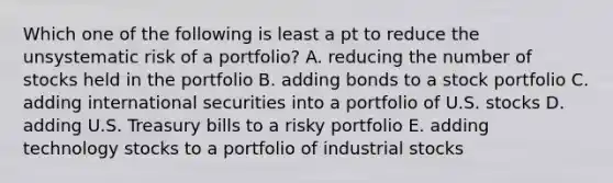 Which one of the following is least a pt to reduce the unsystematic risk of a portfolio? A. reducing the number of stocks held in the portfolio B. adding bonds to a stock portfolio C. adding international securities into a portfolio of U.S. stocks D. adding U.S. Treasury bills to a risky portfolio E. adding technology stocks to a portfolio of industrial stocks