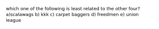 which one of the following is least related to the other four? a)scalawags b) kkk c) carpet baggers d) freedmen e) union league