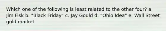 Which one of the following is least related to the other four? a. Jim Fisk b. "Black Friday" c. Jay Gould d. "Ohio Idea" e. Wall Street gold market