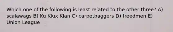 Which one of the following is least related to the other three? A) scalawags B) Ku Klux Klan C) carpetbaggers D) freedmen E) Union League
