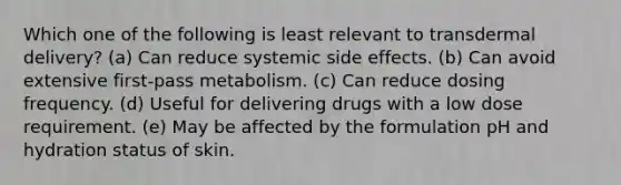 Which one of the following is least relevant to transdermal delivery? (a) Can reduce systemic side effects. (b) Can avoid extensive first-pass metabolism. (c) Can reduce dosing frequency. (d) Useful for delivering drugs with a low dose requirement. (e) May be affected by the formulation pH and hydration status of skin.