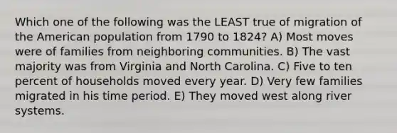 Which one of the following was the LEAST true of migration of the American population from 1790 to 1824? A) Most moves were of families from neighboring communities. B) The vast majority was from Virginia and North Carolina. C) Five to ten percent of households moved every year. D) Very few families migrated in his time period. E) They moved west along river systems.