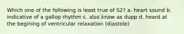 Which one of the following is least true of S2? a. heart sound b. indicative of a gallop rhythm c. also know as dupp d. heard at the begining of ventricular relaxation (diastole)