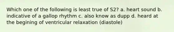 Which one of the following is least true of S2? a. heart sound b. indicative of a gallop rhythm c. also know as dupp d. heard at the begining of ventricular relaxation (diastole)