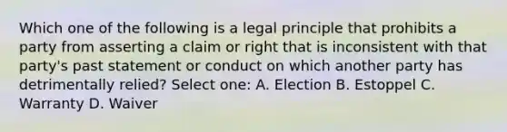 Which one of the following is a legal principle that prohibits a party from asserting a claim or right that is inconsistent with that party's past statement or conduct on which another party has detrimentally relied? Select one: A. Election B. Estoppel C. Warranty D. Waiver