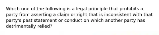 Which one of the following is a legal principle that prohibits a party from asserting a claim or right that is inconsistent with that party's past statement or conduct on which another party has detrimentally relied?