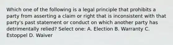 Which one of the following is a legal principle that prohibits a party from asserting a claim or right that is inconsistent with that party's past statement or conduct on which another party has detrimentally relied? Select one: A. Election B. Warranty C. Estoppel D. Waiver