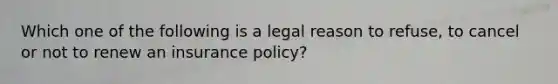 Which one of the following is a legal reason to refuse, to cancel or not to renew an insurance policy?