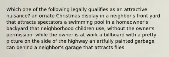 Which one of the following legally qualifies as an attractive nuisance? an ornate Christmas display in a neighbor's front yard that attracts spectators a swimming pool in a homeowner's backyard that neighborhood children use, without the owner's permission, while the owner is at work a billboard with a pretty picture on the side of the highway an artfully painted garbage can behind a neighbor's garage that attracts flies