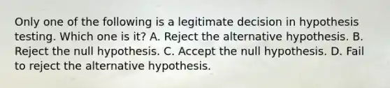 Only one of the following is a legitimate decision in hypothesis testing. Which one is it? A. Reject the alternative hypothesis. B. Reject the null hypothesis. C. Accept the null hypothesis. D. Fail to reject the alternative hypothesis.