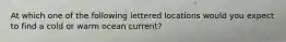 At which one of the following lettered locations would you expect to find a cold or warm ocean current?