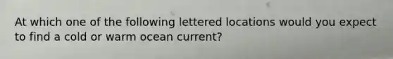 At which one of the following lettered locations would you expect to find a cold or warm ocean current?