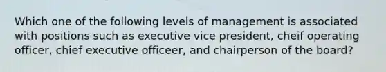 Which one of the following levels of management is associated with positions such as executive vice president, cheif operating officer, chief executive officeer, and chairperson of the board?