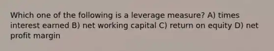 Which one of the following is a leverage measure? A) times interest earned B) net working capital C) return on equity D) net profit margin